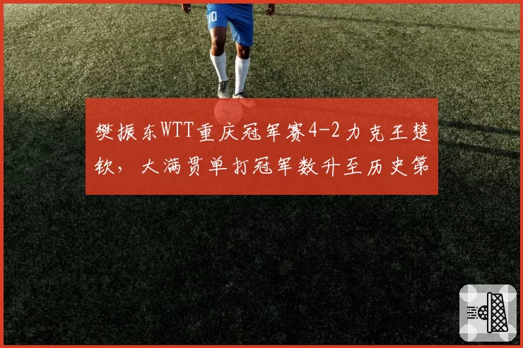 樊振东WTT重庆冠军赛4-2力克王楚钦,大满贯单打冠军数升至历史第三