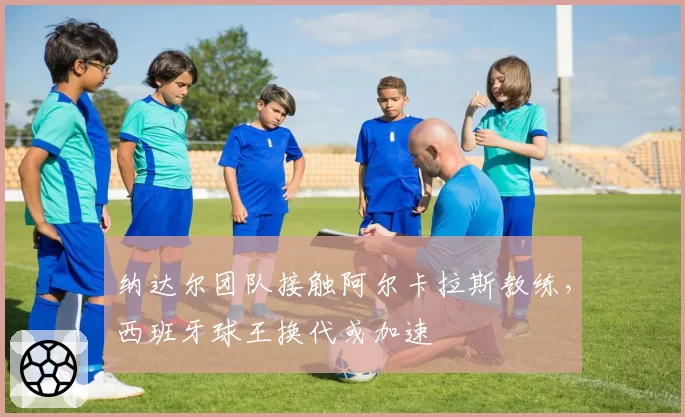 纳达尔团队接触阿尔卡拉斯教练，西班牙球王换代或加速
