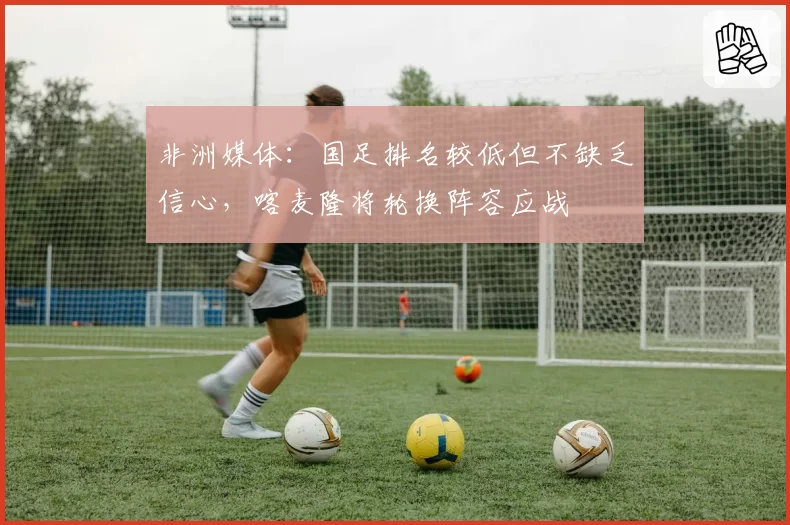 非洲媒体：国足排名较低但不缺乏信心，喀麦隆将轮换阵容应战