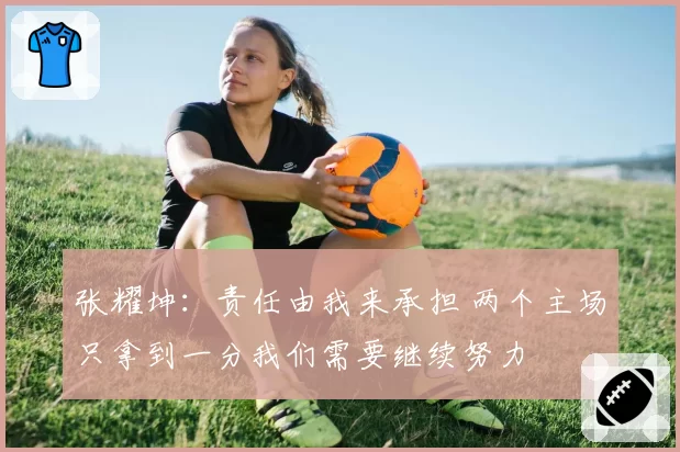 张耀坤：责任由我来承担 两个主场只拿到一分我们需要继续努力