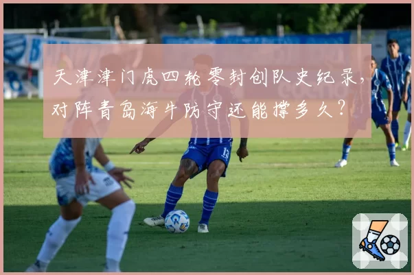 天津津门虎四轮零封创队史纪录，对阵青岛海牛防守还能撑多久？