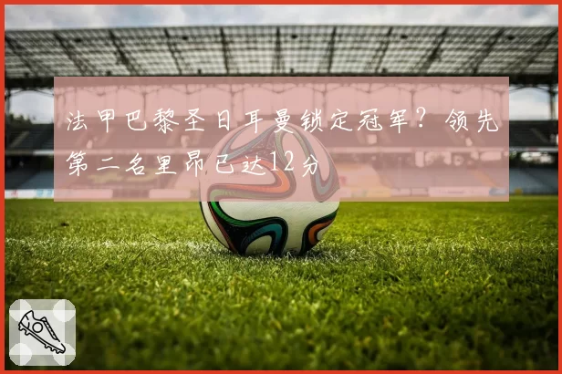 法甲巴黎圣日耳曼锁定冠军?领先第二名里昂已达12分