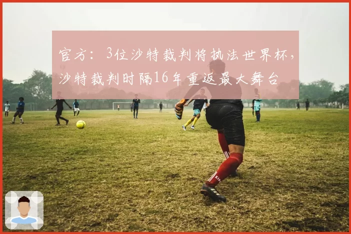 官方：3位沙特裁判将执法世界杯，沙特裁判时隔16年重返最大舞台