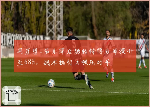 冯彦哲_黄东萍后场轮转得分率提升至68%,战术执行力碾压对手