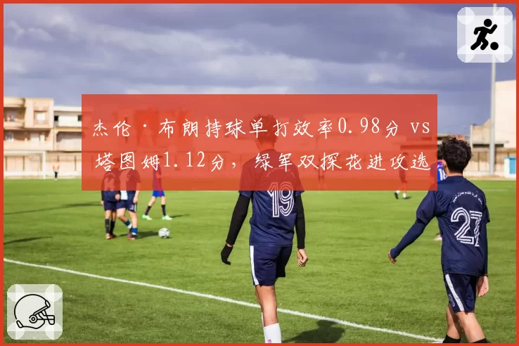 杰伦·布朗持球单打效率0.98分 vs 塔图姆1.12分，绿军双探花进攻选择分化