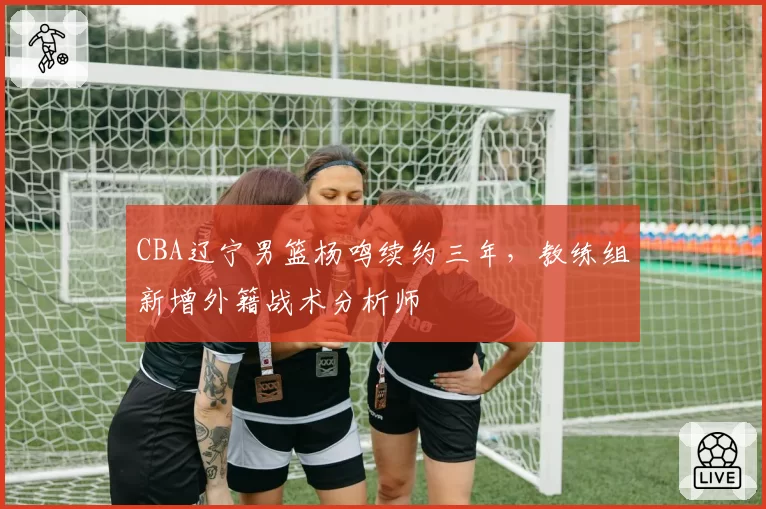 CBA辽宁男篮杨鸣续约三年，教练组新增外籍战术分析师
