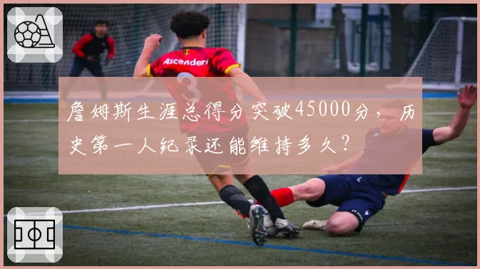 詹姆斯生涯总得分突破45000分，历史第一人纪录还能维持多久？