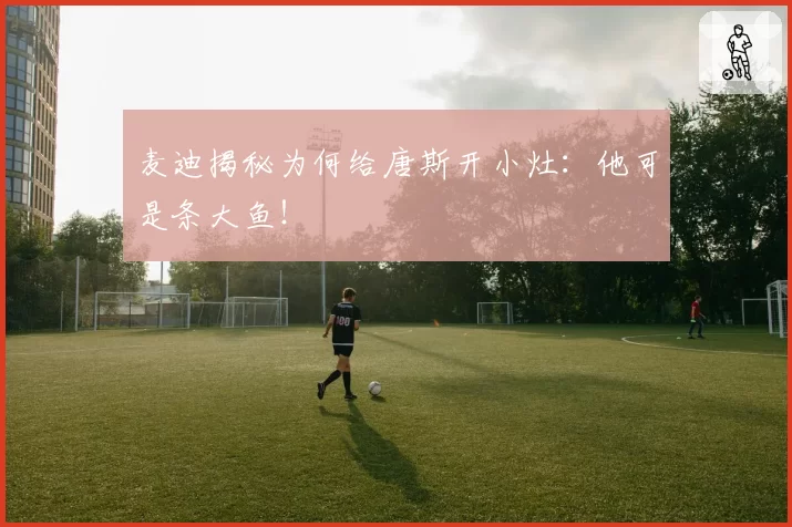 麦迪揭秘为何给唐斯开小灶：他可是条大鱼！