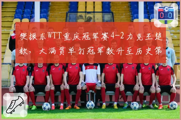 樊振东WTT重庆冠军赛4-2力克王楚钦,大满贯单打冠军数升至历史第三