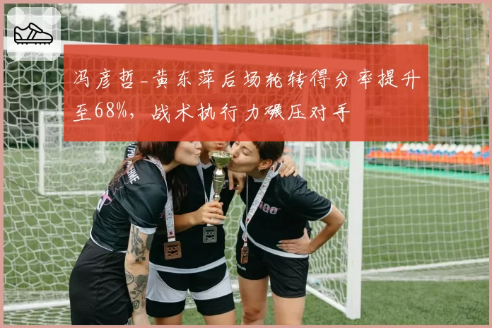 冯彦哲_黄东萍后场轮转得分率提升至68%,战术执行力碾压对手
