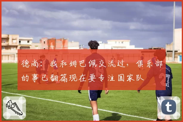 德尚：我和姆巴佩交流过，俱乐部的事已翻篇现在要专注国家队