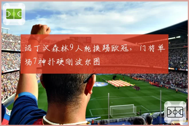 诺丁汉森林9人轮换踢欧冠,门将单场7神扑硬刚波尔图