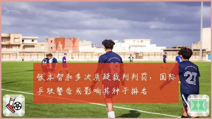 张本智和多次质疑裁判判罚，国际乒联警告或影响其种子排名