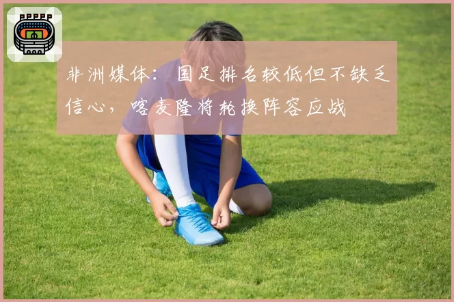 非洲媒体：国足排名较低但不缺乏信心，喀麦隆将轮换阵容应战