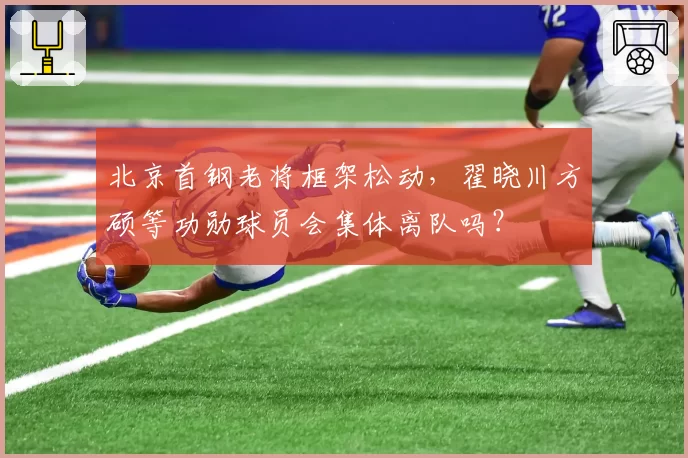 北京首钢老将框架松动，翟晓川方硕等功勋球员会集体离队吗？