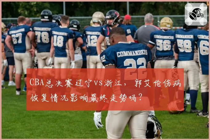 CBA总决赛辽宁vs浙江，郭艾伦伤病恢复情况影响最终走势吗？