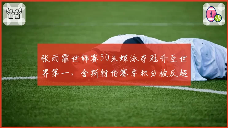 张雨霏世锦赛50米蝶泳夺冠升至世界第一，舍斯特伦赛季积分被反超74分__br_