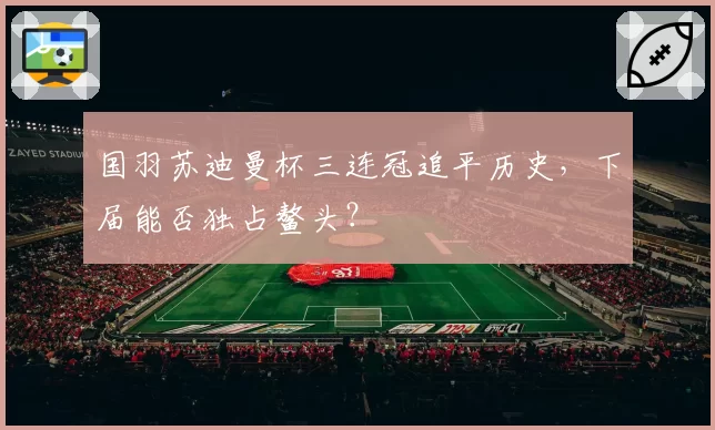 国羽苏迪曼杯三连冠追平历史，下届能否独占鳌头？