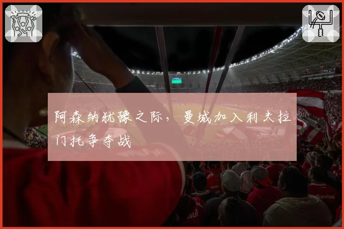 阿森纳犹豫之际,曼城加入利夫拉门托争夺战