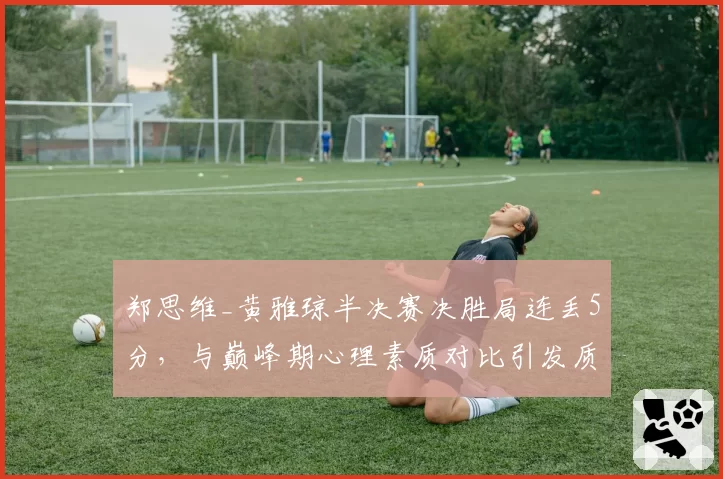 郑思维_黄雅琼半决赛决胜局连丢5分,与巅峰期心理素质对比引发质疑