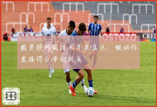 戴资颖网前技术年度盘点：假动作直接得分率创新高