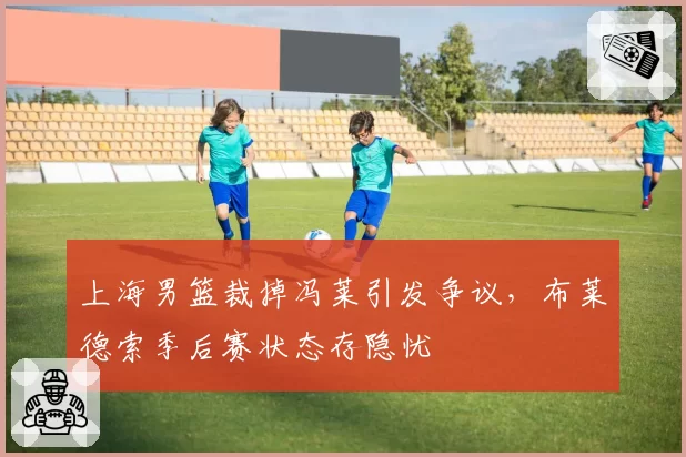 上海男篮裁掉冯莱引发争议,布莱德索季后赛状态存隐忧