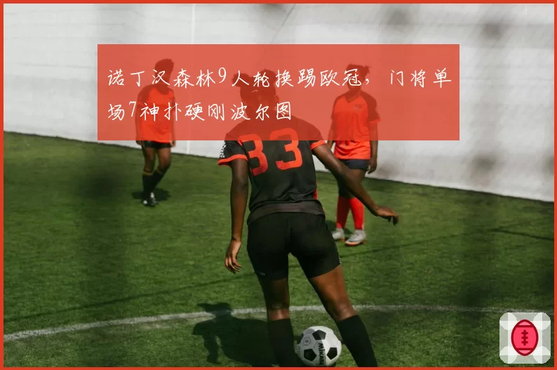 诺丁汉森林9人轮换踢欧冠,门将单场7神扑硬刚波尔图