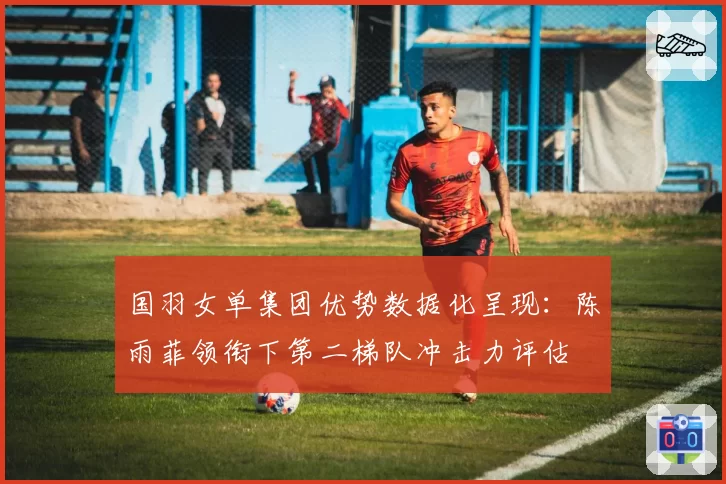 国羽女单集团优势数据化呈现:陈雨菲领衔下第二梯队冲击力评估