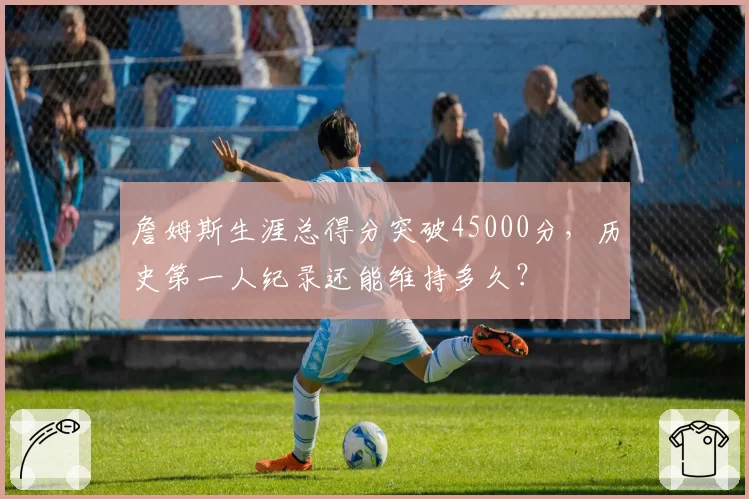 詹姆斯生涯总得分突破45000分，历史第一人纪录还能维持多久？
