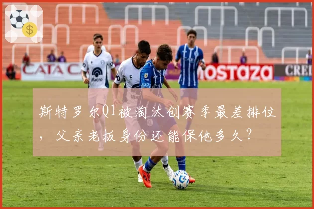 斯特罗尔Q1被淘汰创赛季最差排位,父亲老板身份还能保他多久?