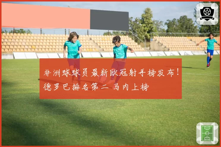 非洲球球员最新欧冠射手榜发布！德罗巴排名第二 马内上榜