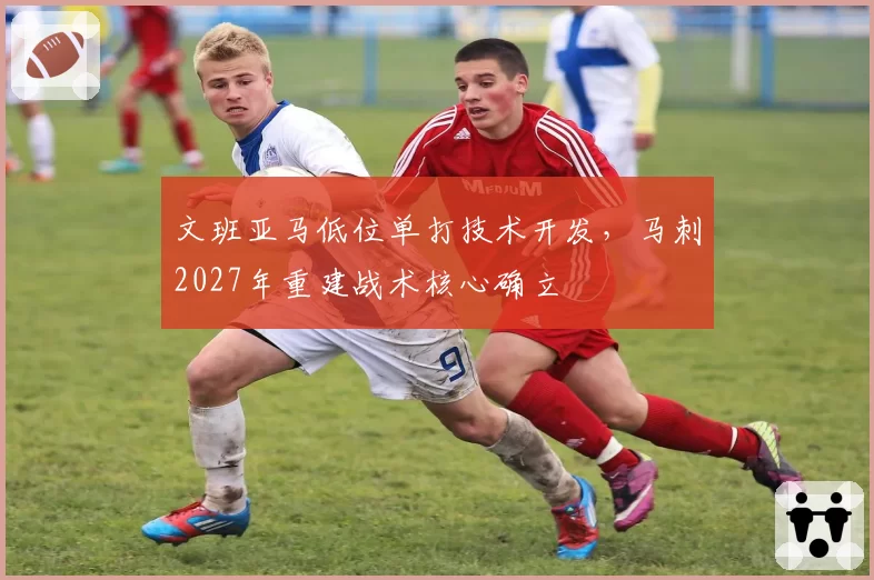 文班亚马低位单打技术开发，马刺2027年重建战术核心确立