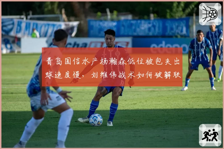 青岛国信水产杨瀚森低位被包夹出球速度慢,刘维伟战术如何破解联防?