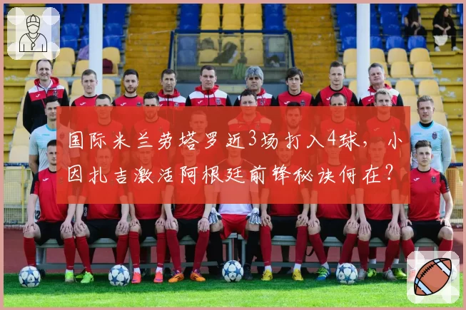 国际米兰劳塔罗近3场打入4球,小因扎吉激活阿根廷前锋秘诀何在?