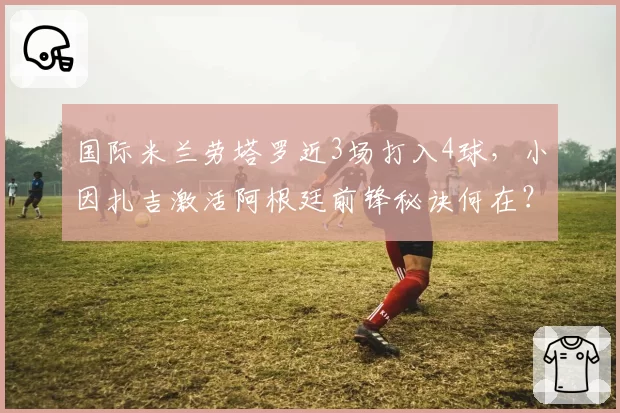 国际米兰劳塔罗近3场打入4球，小因扎吉激活阿根廷前锋秘诀何在？