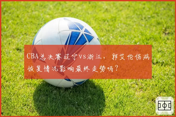 CBA总决赛辽宁vs浙江，郭艾伦伤病恢复情况影响最终走势吗？