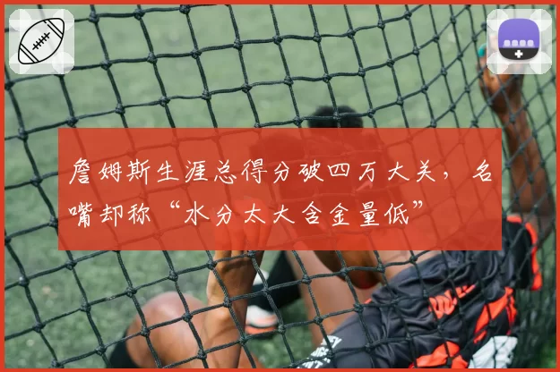 詹姆斯生涯总得分破四万大关，名嘴却称“水分太大含金量低”