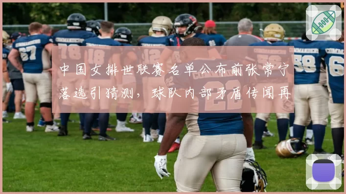 中国女排世联赛名单公布前张常宁落选引猜测，球队内部矛盾传闻再起