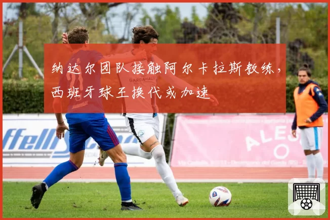 纳达尔团队接触阿尔卡拉斯教练,西班牙球王换代或加速