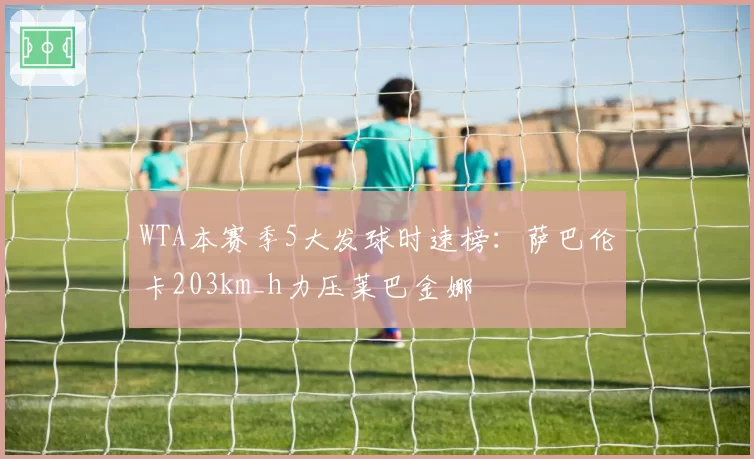 WTA本赛季5大发球时速榜：萨巴伦卡203km_h力压莱巴金娜