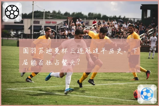 国羽苏迪曼杯三连冠追平历史，下届能否独占鳌头？