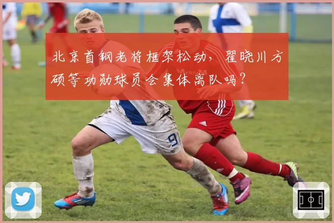 北京首钢老将框架松动，翟晓川方硕等功勋球员会集体离队吗？