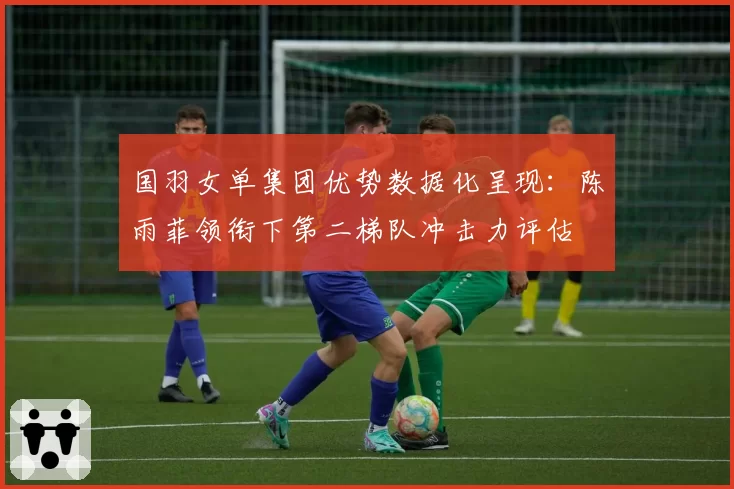 国羽女单集团优势数据化呈现:陈雨菲领衔下第二梯队冲击力评估