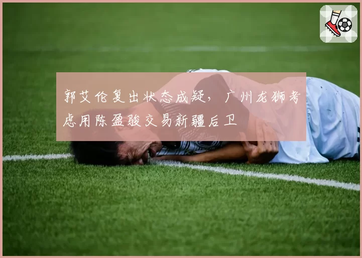 郭艾伦复出状态成疑,广州龙狮考虑用陈盈骏交易新疆后卫