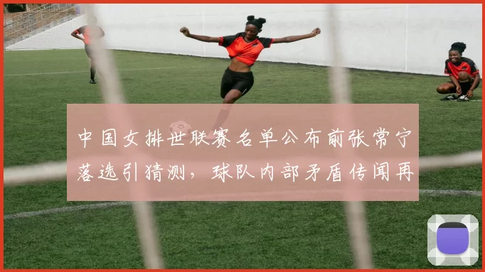 中国女排世联赛名单公布前张常宁落选引猜测，球队内部矛盾传闻再起