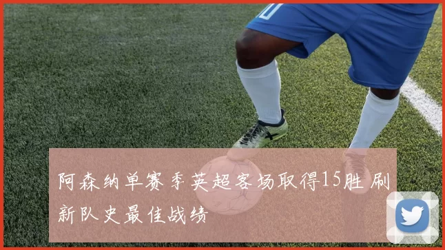 阿森纳单赛季英超客场取得15胜 刷新队史最佳战绩