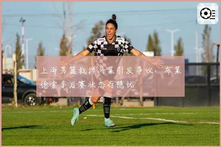 上海男篮裁掉冯莱引发争议,布莱德索季后赛状态存隐忧