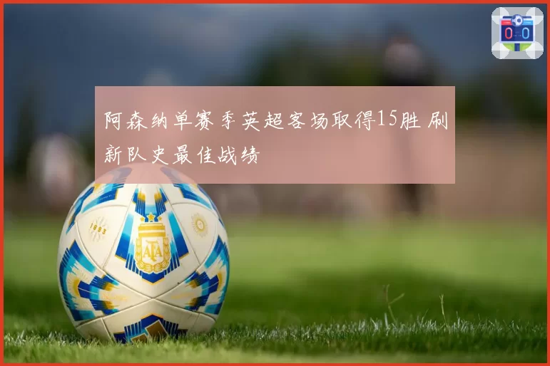 阿森纳单赛季英超客场取得15胜 刷新队史最佳战绩