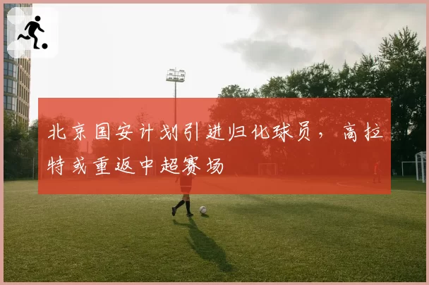 北京国安计划引进归化球员,高拉特或重返中超赛场