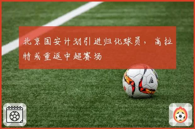北京国安计划引进归化球员,高拉特或重返中超赛场
